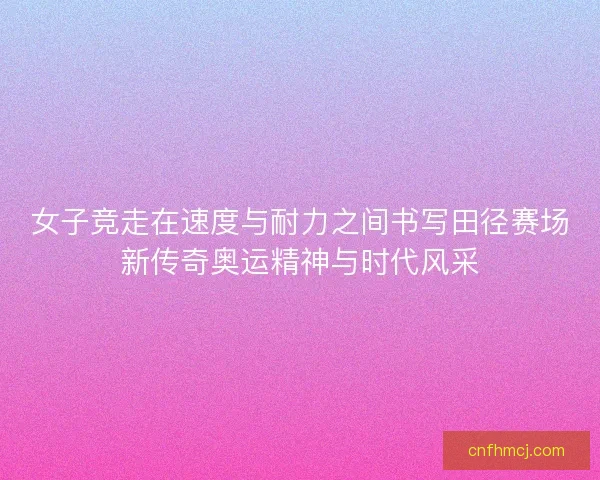 女子竞走在速度与耐力之间书写田径赛场新传奇奥运精神与时代风采