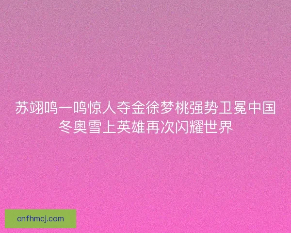 苏翊鸣一鸣惊人夺金徐梦桃强势卫冕中国冬奥雪上英雄再次闪耀世界 苏翊鸣一鸣惊人夺金徐梦桃强势卫冕中国冬奥雪上英雄再次闪耀世界