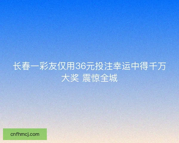 长春一彩友仅用36元投注幸运中得千万大奖 震惊全城 长春一彩友仅用36元投注幸运中得千万大奖 震惊全城
