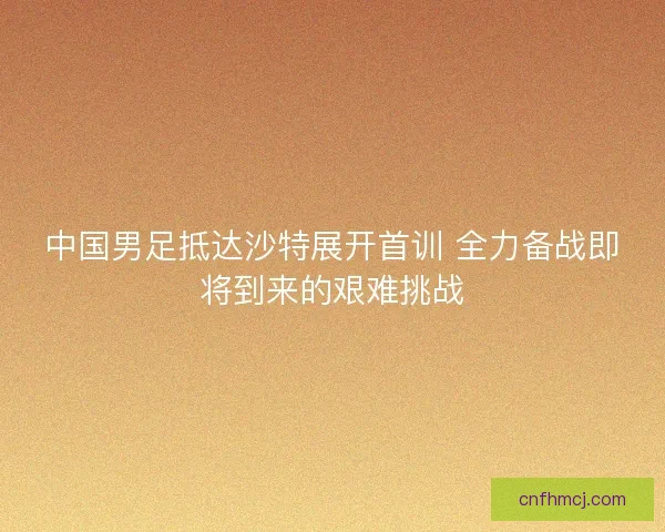 中国男足抵达沙特展开首训 全力备战即将到来的艰难挑战 中国男足抵达沙特展开首训 全力备战即将到来的艰难挑战