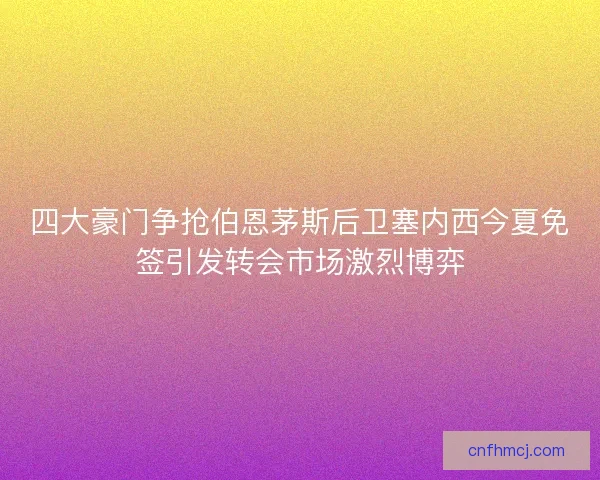 四大豪门争抢伯恩茅斯后卫塞内西今夏免签引发转会市场激烈博弈