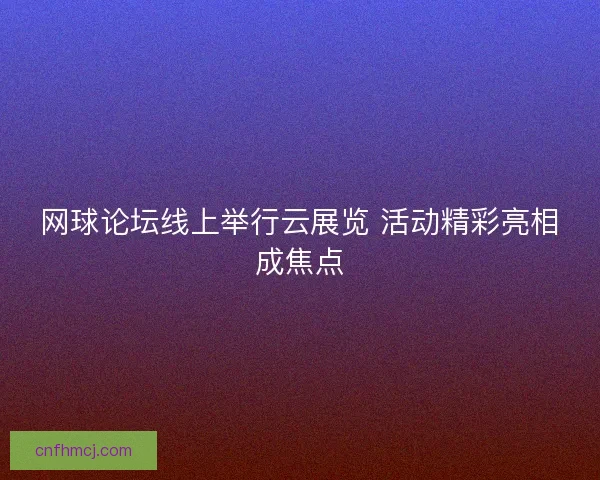 网球论坛线上举行云展览 活动精彩亮相成焦点 网球论坛线上举行云展览 活动精彩亮相成焦点