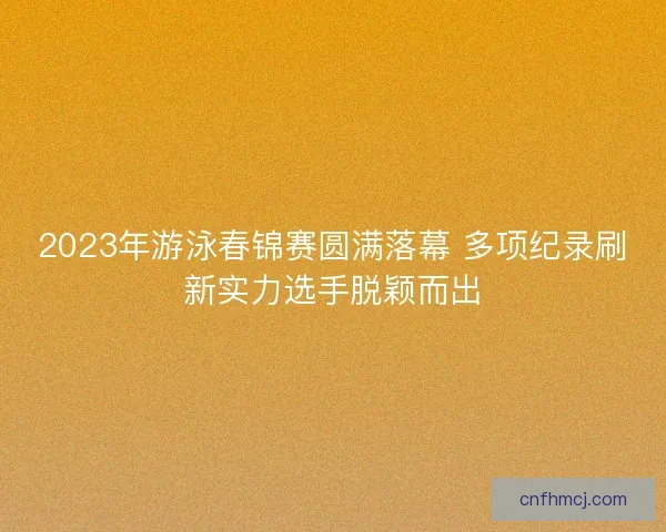 2023年游泳春锦赛圆满落幕 多项纪录刷新实力选手脱颖而出