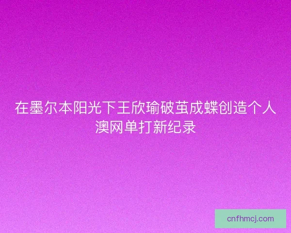 在墨尔本阳光下王欣瑜破茧成蝶创造个人澳网单打新纪录 在墨尔本阳光下王欣瑜破茧成蝶创造个人澳网单打新纪录