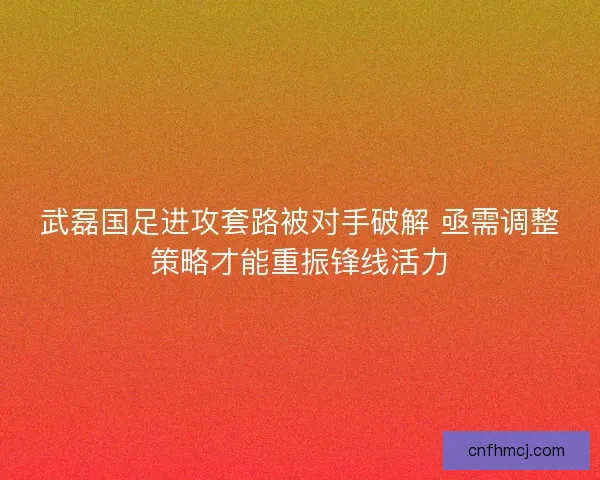 武磊国足进攻套路被对手破解 亟需调整策略才能重振锋线活力 武磊国足进攻套路被对手破解 亟需调整策略才能重振锋线活力
