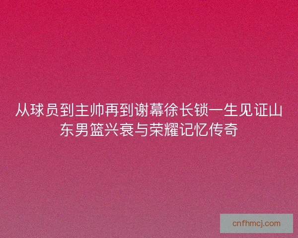 从球员到主帅再到谢幕徐长锁一生见证山东男篮兴衰与荣耀记忆传奇