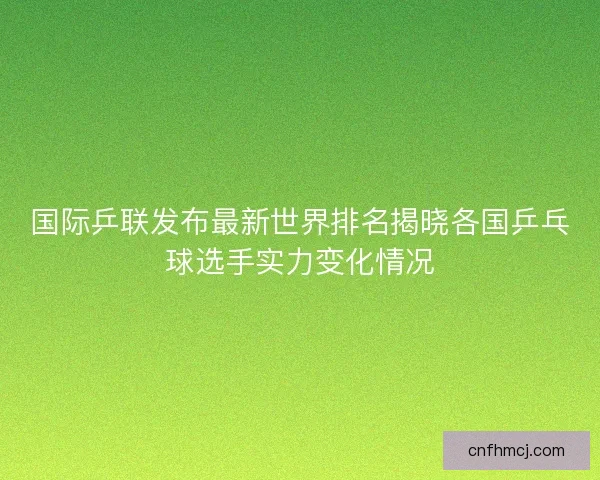 国际乒联发布最新世界排名揭晓各国乒乓球选手实力变化情况 国际乒联发布最新世界排名揭晓各国乒乓球选手实力变化情况