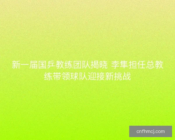 新一届国乒教练团队揭晓 李隼担任总教练带领球队迎接新挑战