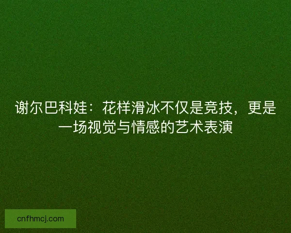 谢尔巴科娃:花样滑冰不仅是竞技,更是一场视觉与情感的艺术表演 谢尔巴科娃:花样滑冰不仅是竞技,更是一场视觉与情感的艺术表演
