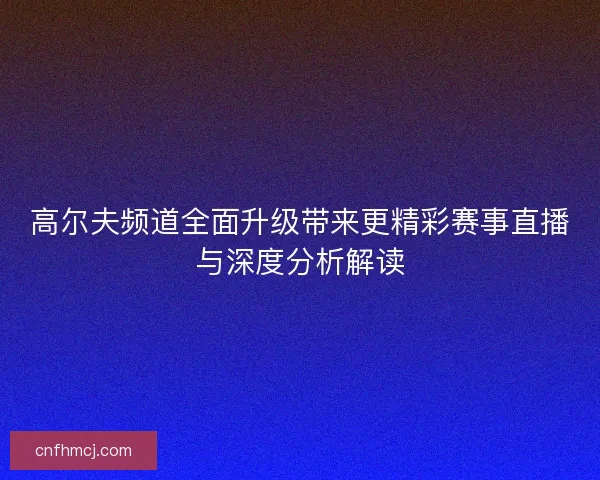 高尔夫频道全面升级带来更精彩赛事直播与深度分析解读