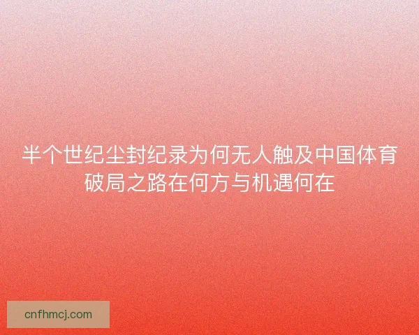 半个世纪尘封纪录为何无人触及中国体育破局之路在何方与机遇何在