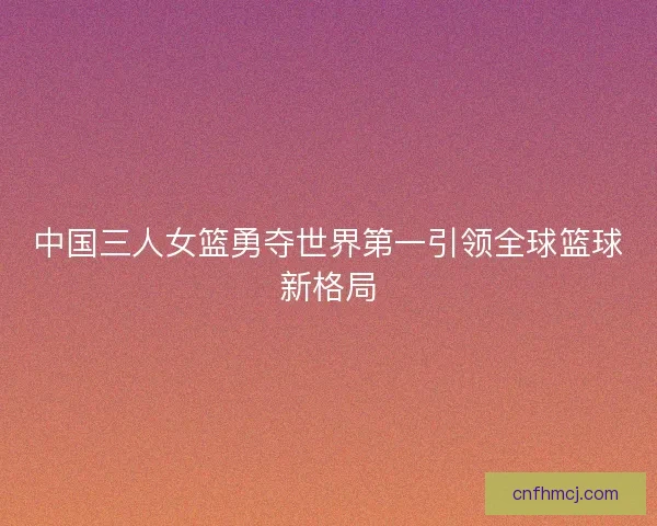 中国三人女篮勇夺世界第一引领全球篮球新格局 中国三人女篮勇夺世界第一引领全球篮球新格局