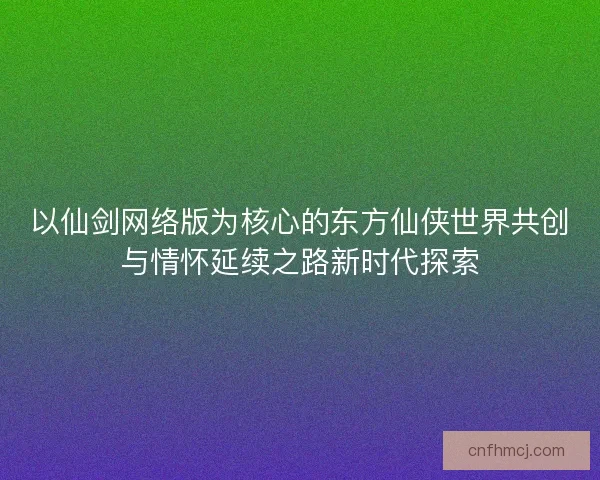 以仙剑网络版为核心的东方仙侠世界共创与情怀延续之路新时代探索 以仙剑网络版为核心的东方仙侠世界共创与情怀延续之路新时代探索