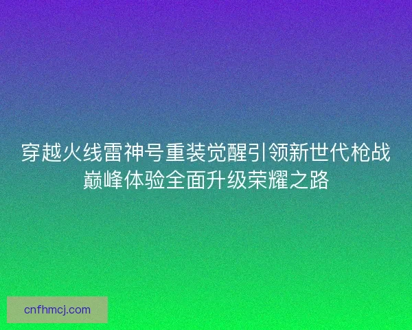 穿越火线雷神号重装觉醒引领新世代枪战巅峰体验全面升级荣耀之路
