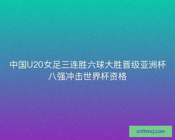 中国U20女足三连胜六球大胜晋级亚洲杯八强冲击世界杯资格 中国U20女足三连胜六球大胜晋级亚洲杯八强冲击世界杯资格