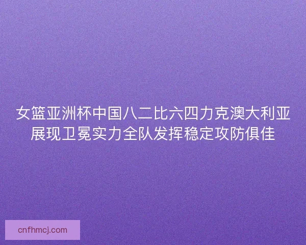 女篮亚洲杯中国八二比六四力克澳大利亚展现卫冕实力全队发挥稳定攻防俱佳