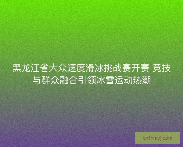 黑龙江省大众速度滑冰挑战赛开赛 竞技与群众融合引领冰雪运动热潮
