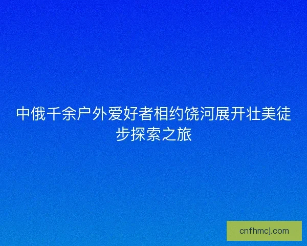 中俄千余户外爱好者相约饶河展开壮美徒步探索之旅