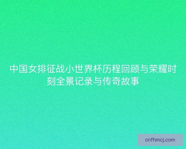 中国女排征战小世界杯历程回顾与荣耀时刻全景记录与传奇故事