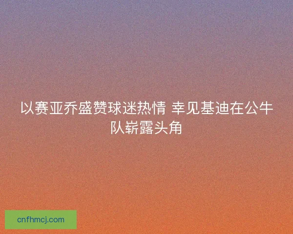 以赛亚乔盛赞球迷热情 幸见基迪在公牛队崭露头角